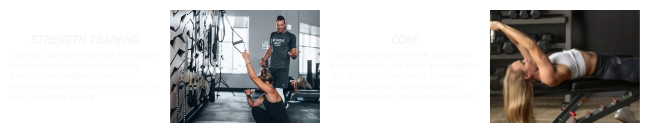 STRENGTH TRAINING Strength training is exercise that makes your muscles stronger by working them against resistance—such as weights, machines, resistance bands, or your own body weight. CORE Core training is fitness that focuses on the muscles in your trunk, including the abs, back, hips, and pelvis, to improve stability, balance, and the efficient transfer of energy throughout the body.